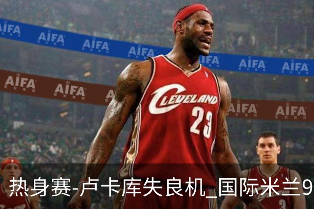 热身赛-卢卡库失良机 国际米兰90分钟遭绝杀客负